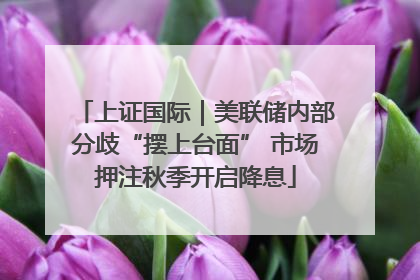 上证国际｜美联储内部分歧“摆上台面” 市场押注秋季开启降息
