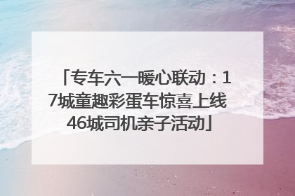 专车六一暖心联动：17城童趣彩蛋车惊喜上线 46城司机亲子活动