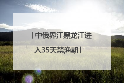 中俄界江黑龙江进入35天禁渔期