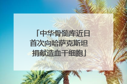 中华骨髓库近日首次向哈萨克斯坦捐献造血干细胞