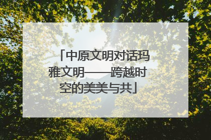 中原文明对话玛雅文明——跨越时空的美美与共