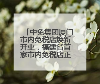 中免集团厦门市内免税店焕新开业，福建省首家市内免税店正式亮相