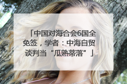 中国对海合会6国全免签，学者：中海自贸谈判当“瓜熟蒂落”