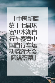 中国新疆第十七届环赛里木湖自行车赛暨中国自行车运动骑游大会圆满落幕