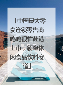 中国最大零食连锁零售商鸣鸣很忙赴港上市，领跑休闲食品饮料赛道