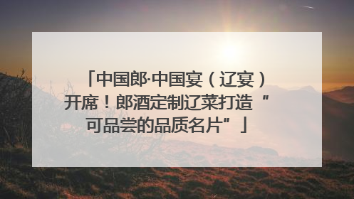 中国郎·中国宴（辽宴）开席！郎酒定制辽菜打造“可品尝的品质名片”