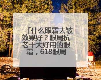 什么眼霜去皱效果好？眼周抗老十大好用的眼霜，618眼周专题