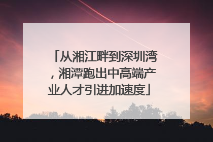 从湘江畔到深圳湾，湘潭跑出中高端产业人才引进加速度