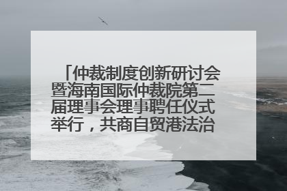 仲裁制度创新研讨会暨海南国际仲裁院第二届理事会理事聘任仪式举行，共商自贸港法治建设新路径