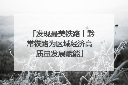 发现最美铁路丨黔常铁路为区域经济高质量发展赋能
