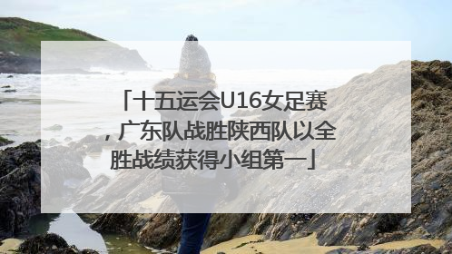十五运会U16女足赛，广东队战胜陕西队以全胜战绩获得小组第一