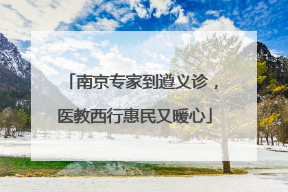 南京专家到遵义诊，医教西行惠民又暖心