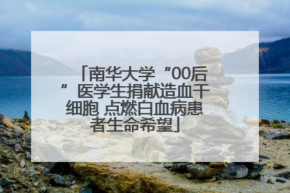 南华大学“00后”医学生捐献造血干细胞 点燃白血病患者生命希望