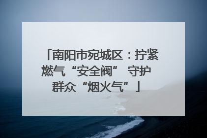 南阳市宛城区：拧紧燃气“安全阀” 守护群众“烟火气”