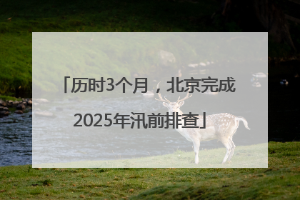 历时3个月，北京完成2025年汛前排查