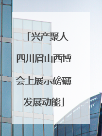 兴产聚人 四川眉山西博会上展示磅礴发展动能