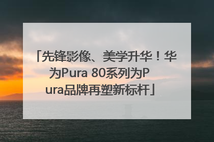 先锋影像、美学升华！华为Pura 80系列为Pura品牌再塑新标杆