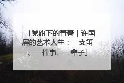党旗下的青春｜许国屏的艺术人生：一支笛、一件事、一辈子