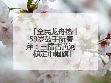全民龙舟热丨59岁鼓手阮春萍：三擂古黄河 槌定巾帼旗