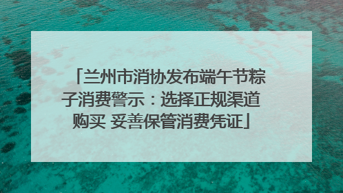 兰州市消协发布端午节粽子消费警示：选择正规渠道购买 妥善保管消费凭证