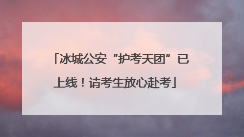 冰城公安“护考天团”已上线！请考生放心赴考