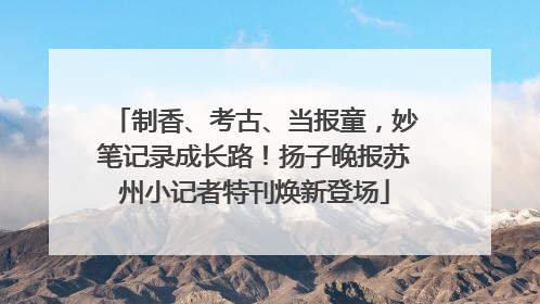 制香、考古、当报童，妙笔记录成长路！扬子晚报苏州小记者特刊焕新登场