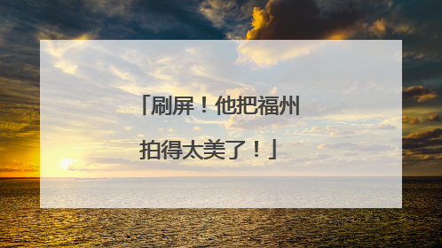 刷屏！他把福州拍得太美了！