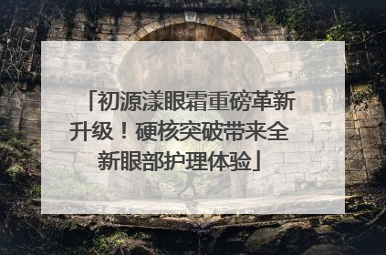 初源漾眼霜重磅革新升级！硬核突破带来全新眼部护理体验