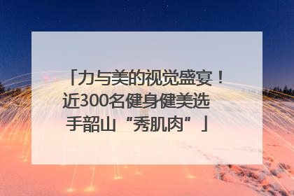 力与美的视觉盛宴！近300名健身健美选手韶山“秀肌肉”