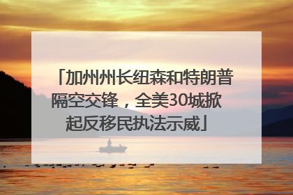 加州州长纽森和特朗普隔空交锋，全美30城掀起反移民执法示威