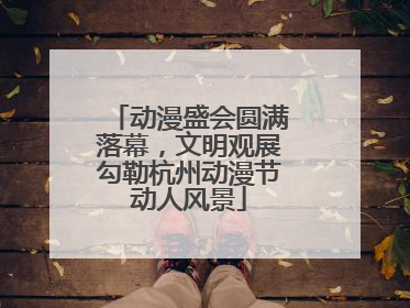 动漫盛会圆满落幕，文明观展勾勒杭州动漫节动人风景