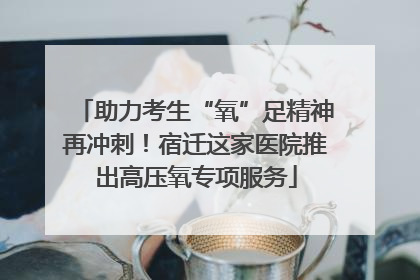 助力考生“氧”足精神再冲刺！宿迁这家医院推出高压氧专项服务