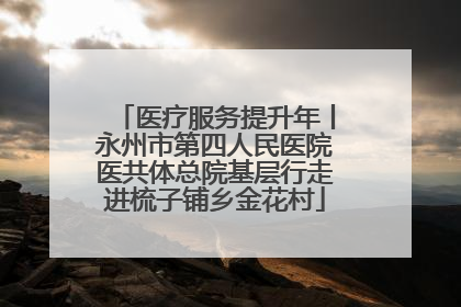 医疗服务提升年丨永州市第四人民医院医共体总院基层行走进梳子铺乡金花村