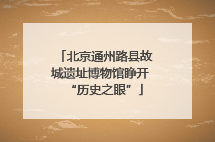北京通州路县故城遗址博物馆睁开“历史之眼”