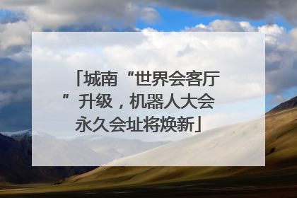 城南“世界会客厅”升级，机器人大会永久会址将焕新