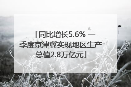 同比增长5.6% 一季度京津冀实现地区生产总值2.8万亿元