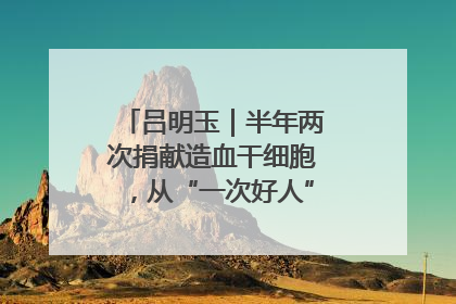 吕明玉｜半年两次捐献造血干细胞，从“一次好人”到“一生好人”