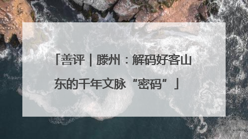 善评｜滕州：解码好客山东的千年文脉“密码”