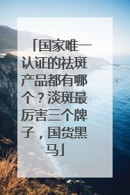 国家唯一认证的祛斑产品都有哪个？淡斑最厉害三个牌子，国货黑马