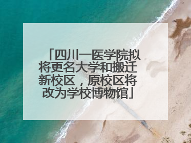四川一医学院拟将更名大学和搬迁新校区，原校区将改为学校博物馆