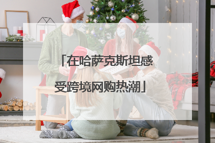 在哈萨克斯坦感受跨境网购热潮
