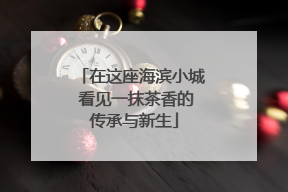 在这座海滨小城 看见一抹茶香的传承与新生