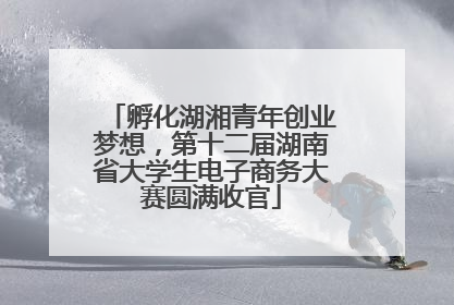 孵化湖湘青年创业梦想，第十二届湖南省大学生电子商务大赛圆满收官