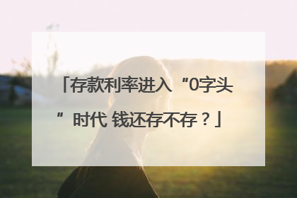 存款利率进入“0字头”时代 钱还存不存？