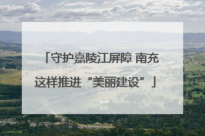 守护嘉陵江屏障 南充这样推进“美丽建设”