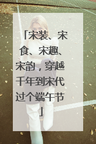 宋装、宋食、宋趣、宋韵，穿越千年到宋代过个端午节