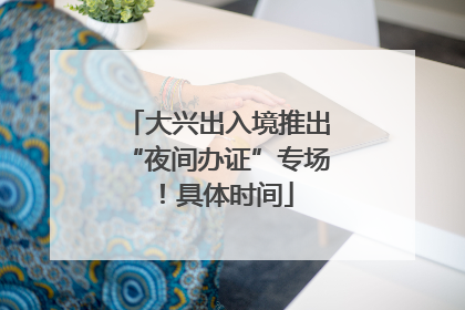 大兴出入境推出“夜间办证”专场！具体时间