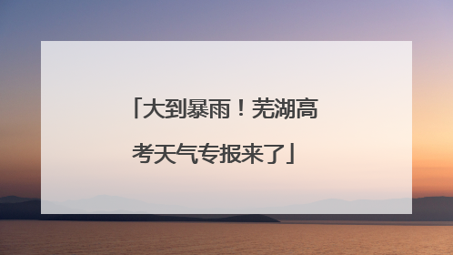 大到暴雨！芜湖高考天气专报来了