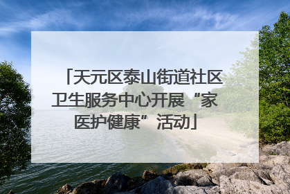天元区泰山街道社区卫生服务中心开展“家医护健康”活动
