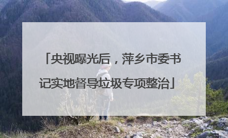 央视曝光后，萍乡市委书记实地督导垃圾专项整治